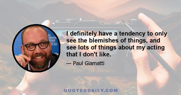 I definitely have a tendency to only see the blemishes of things, and see lots of things about my acting that I don't like.