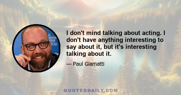 I don't mind talking about acting. I don't have anything interesting to say about it, but it's interesting talking about it.