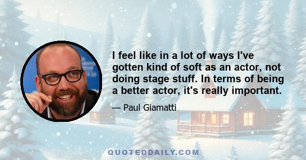 I feel like in a lot of ways I've gotten kind of soft as an actor, not doing stage stuff. In terms of being a better actor, it's really important.