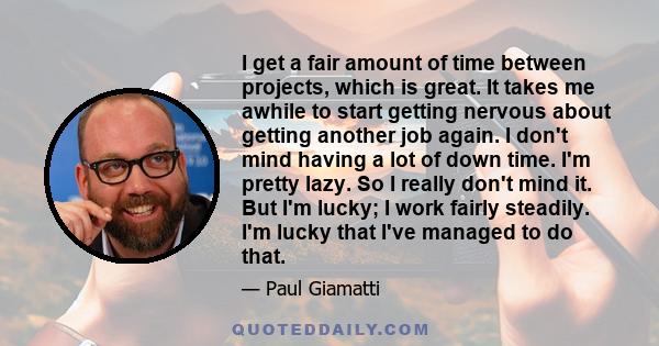 I get a fair amount of time between projects, which is great. It takes me awhile to start getting nervous about getting another job again. I don't mind having a lot of down time. I'm pretty lazy. So I really don't mind