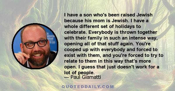 I have a son who's been raised Jewish because his mom is Jewish. I have a whole different set of holidays to celebrate. Everybody is thrown together with their family in such an intense way, opening all of that stuff