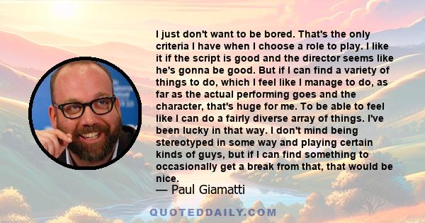 I just don't want to be bored. That's the only criteria I have when I choose a role to play. I like it if the script is good and the director seems like he's gonna be good. But if I can find a variety of things to do,