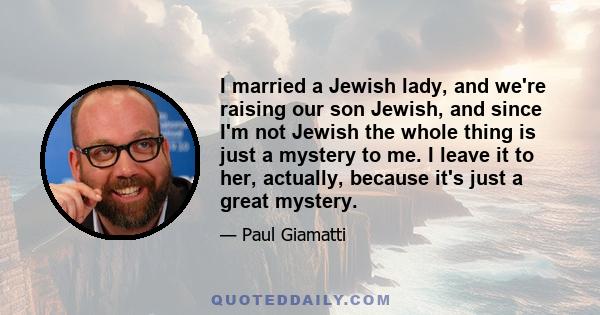 I married a Jewish lady, and we're raising our son Jewish, and since I'm not Jewish the whole thing is just a mystery to me. I leave it to her, actually, because it's just a great mystery.