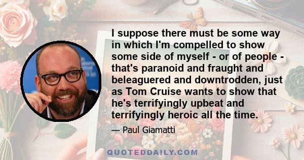 I suppose there must be some way in which I'm compelled to show some side of myself - or of people - that's paranoid and fraught and beleaguered and downtrodden, just as Tom Cruise wants to show that he's terrifyingly