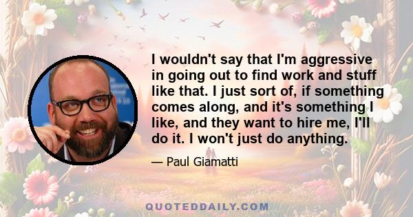 I wouldn't say that I'm aggressive in going out to find work and stuff like that. I just sort of, if something comes along, and it's something I like, and they want to hire me, I'll do it. I won't just do anything.