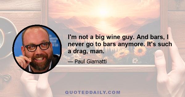 I'm not a big wine guy. And bars, I never go to bars anymore. It's such a drag, man.