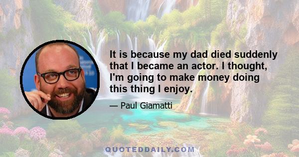 It is because my dad died suddenly that I became an actor. I thought, I'm going to make money doing this thing I enjoy.