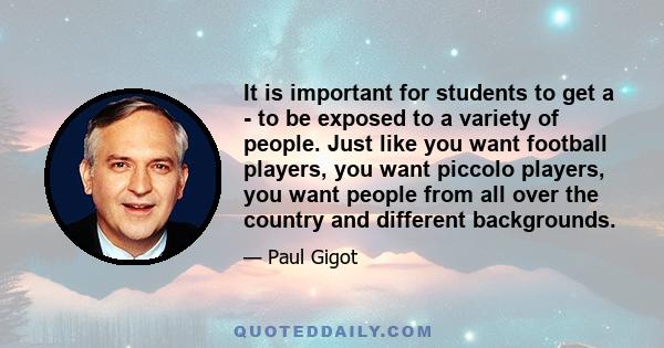 It is important for students to get a - to be exposed to a variety of people. Just like you want football players, you want piccolo players, you want people from all over the country and different backgrounds.