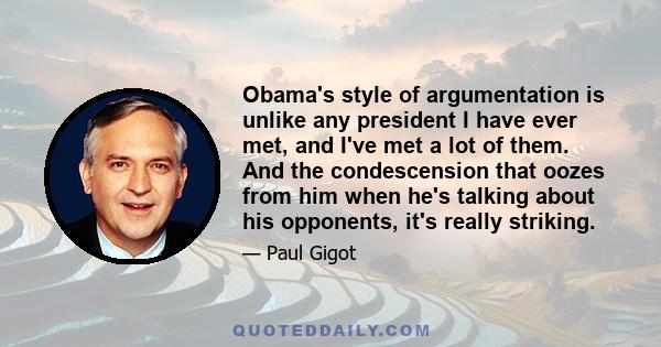 Obama's style of argumentation is unlike any president I have ever met, and I've met a lot of them. And the condescension that oozes from him when he's talking about his opponents, it's really striking.