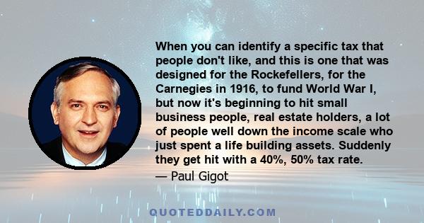 When you can identify a specific tax that people don't like, and this is one that was designed for the Rockefellers, for the Carnegies in 1916, to fund World War I, but now it's beginning to hit small business people,