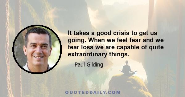 It takes a good crisis to get us going. When we feel fear and we fear loss we are capable of quite extraordinary things.