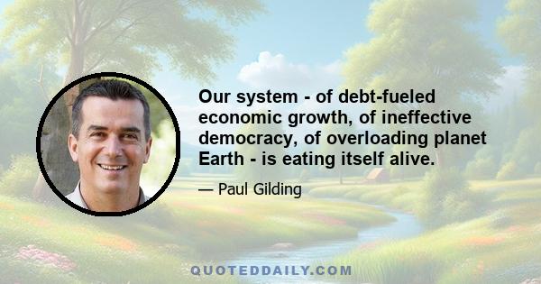 Our system - of debt-fueled economic growth, of ineffective democracy, of overloading planet Earth - is eating itself alive.