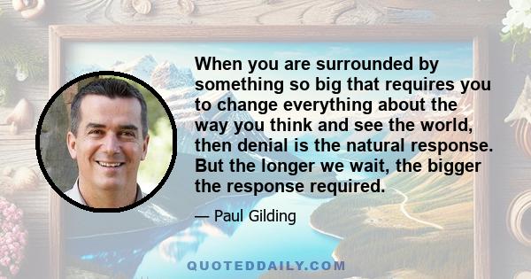 When you are surrounded by something so big that requires you to change everything about the way you think and see the world, then denial is the natural response. But the longer we wait, the bigger the response required.