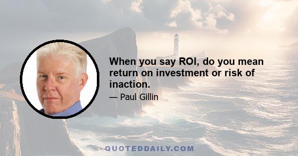 When you say ROI, do you mean return on investment or risk of inaction.