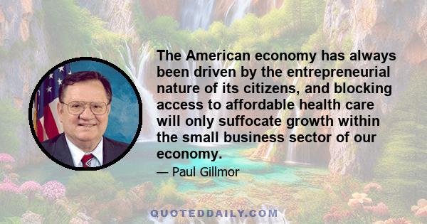 The American economy has always been driven by the entrepreneurial nature of its citizens, and blocking access to affordable health care will only suffocate growth within the small business sector of our economy.