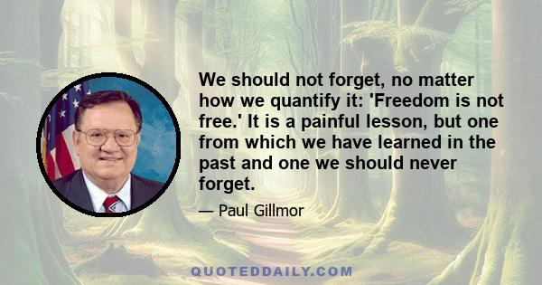 We should not forget, no matter how we quantify it: 'Freedom is not free.' It is a painful lesson, but one from which we have learned in the past and one we should never forget.