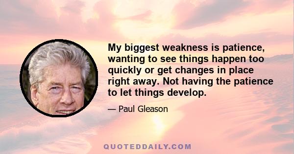 My biggest weakness is patience, wanting to see things happen too quickly or get changes in place right away. Not having the patience to let things develop.