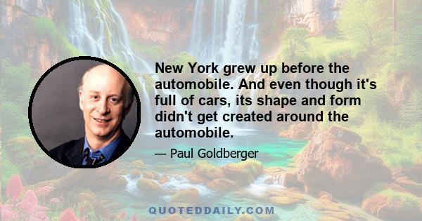 New York grew up before the automobile. And even though it's full of cars, its shape and form didn't get created around the automobile.