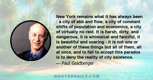 New York remains what it has always been : a city of ebb and flow, a city of constant shifts of population and economics, a city of virtually no rest. It is harsh, dirty, and dangerous, it is whimsical and fanciful, it