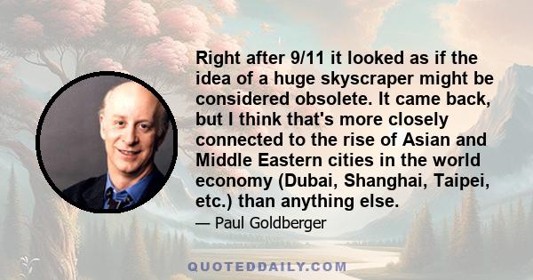 Right after 9/11 it looked as if the idea of a huge skyscraper might be considered obsolete. It came back, but I think that's more closely connected to the rise of Asian and Middle Eastern cities in the world economy