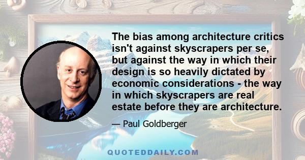 The bias among architecture critics isn't against skyscrapers per se, but against the way in which their design is so heavily dictated by economic considerations - the way in which skyscrapers are real estate before