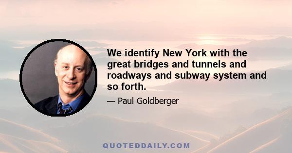 We identify New York with the great bridges and tunnels and roadways and subway system and so forth.