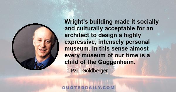 Wright's building made it socially and culturally acceptable for an architect to design a highly expressive, intensely personal museum. In this sense almost every museum of our time is a child of the Guggenheim.