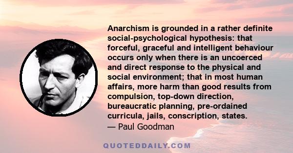 Anarchism is grounded in a rather definite social-psychological hypothesis: that forceful, graceful and intelligent behaviour occurs only when there is an uncoerced and direct response to the physical and social