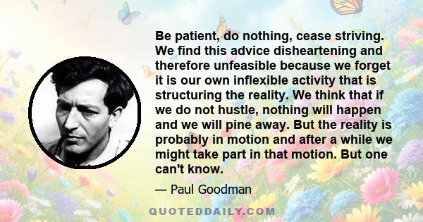 Be patient, do nothing, cease striving. We find this advice disheartening and therefore unfeasible because we forget it is our own inflexible activity that is structuring the reality. We think that if we do not hustle,