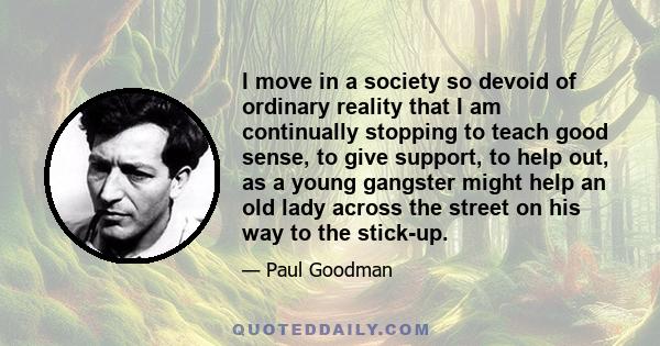 I move in a society so devoid of ordinary reality that I am continually stopping to teach good sense, to give support, to help out, as a young gangster might help an old lady across the street on his way to the stick-up.