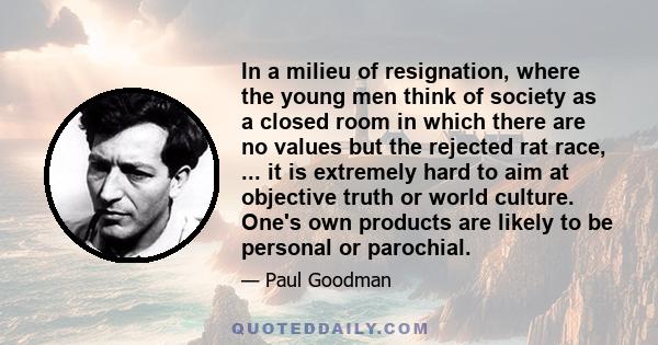 In a milieu of resignation, where the young men think of society as a closed room in which there are no values but the rejected rat race, ... it is extremely hard to aim at objective truth or world culture. One's own