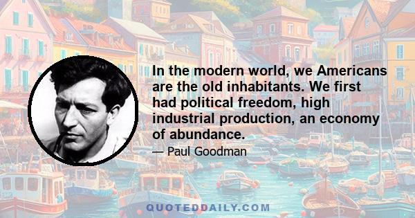 In the modern world, we Americans are the old inhabitants. We first had political freedom, high industrial production, an economy of abundance.