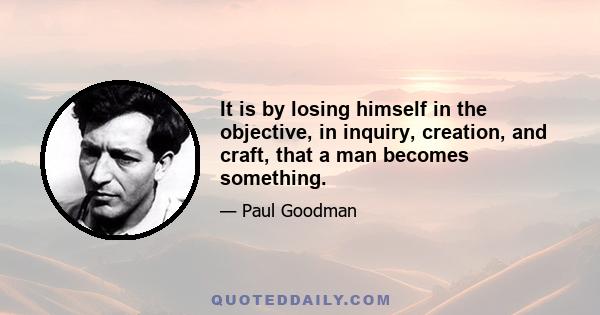 It is by losing himself in the objective, in inquiry, creation, and craft, that a man becomes something.