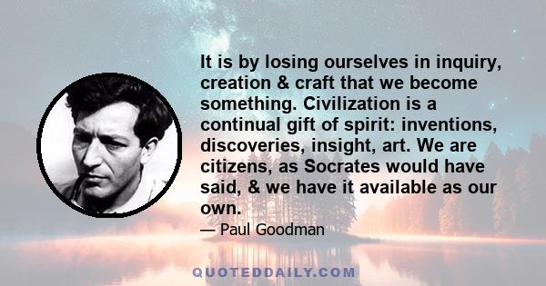 It is by losing ourselves in inquiry, creation & craft that we become something. Civilization is a continual gift of spirit: inventions, discoveries, insight, art. We are citizens, as Socrates would have said, & we have 