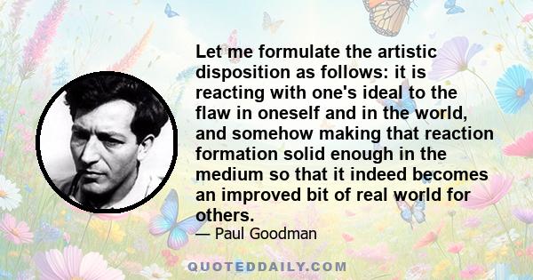 Let me formulate the artistic disposition as follows: it is reacting with one's ideal to the flaw in oneself and in the world, and somehow making that reaction formation solid enough in the medium so that it indeed