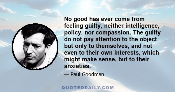 No good has ever come from feeling guilty, neither intelligence, policy, nor compassion. The guilty do not pay attention to the object but only to themselves, and not even to their own interests, which might make sense, 