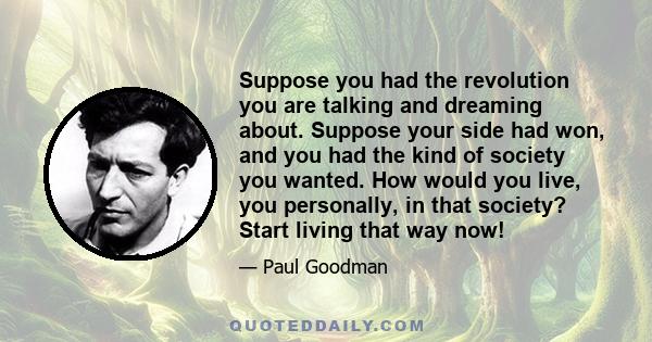 Suppose you had the revolution you are talking and dreaming about. Suppose your side had won, and you had the kind of society you wanted. How would you live, you personally, in that society? Start living that way now!