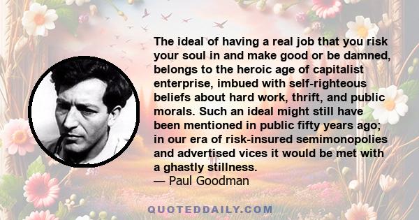 The ideal of having a real job that you risk your soul in and make good or be damned, belongs to the heroic age of capitalist enterprise, imbued with self-righteous beliefs about hard work, thrift, and public morals.