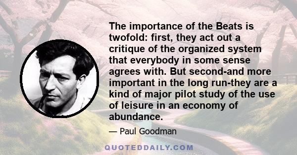 The importance of the Beats is twofold: first, they act out a critique of the organized system that everybody in some sense agrees with. But second-and more important in the long run-they are a kind of major pilot study 