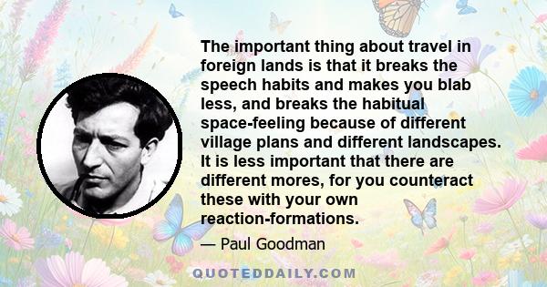 The important thing about travel in foreign lands is that it breaks the speech habits and makes you blab less, and breaks the habitual space-feeling because of different village plans and different landscapes. It is