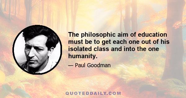 The philosophic aim of education must be to get each one out of his isolated class and into the one humanity.