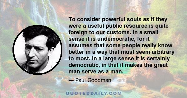 To consider powerful souls as if they were a useful public resource is quite foreign to our customs. In a small sense it is undemocratic, for it assumes that some people really know better in a way that must seem