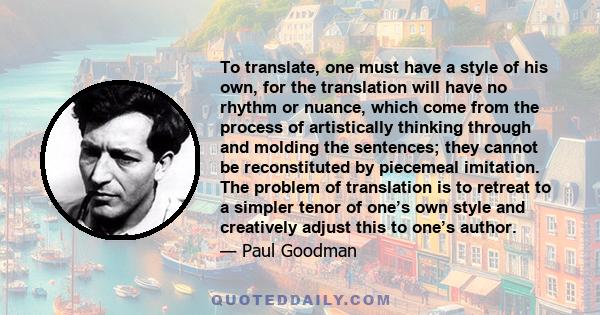 To translate, one must have a style of his own, for the translation will have no rhythm or nuance, which come from the process of artistically thinking through and molding the sentences; they cannot be reconstituted by