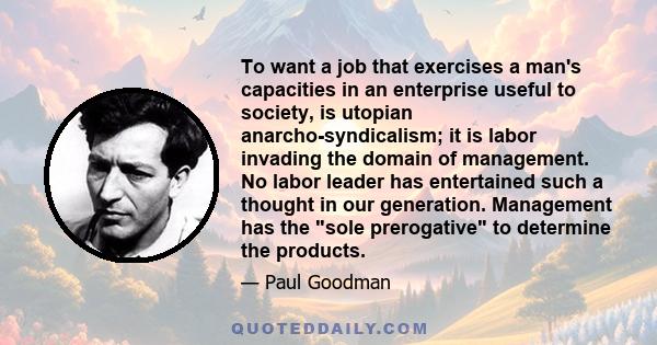 To want a job that exercises a man's capacities in an enterprise useful to society, is utopian anarcho-syndicalism; it is labor invading the domain of management. No labor leader has entertained such a thought in our