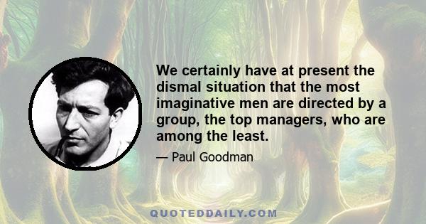 We certainly have at present the dismal situation that the most imaginative men are directed by a group, the top managers, who are among the least.