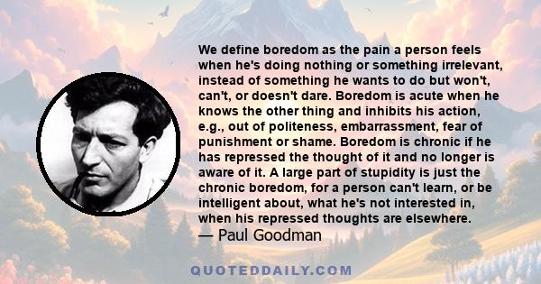 We define boredom as the pain a person feels when he's doing nothing or something irrelevant, instead of something he wants to do but won't, can't, or doesn't dare. Boredom is acute when he knows the other thing and