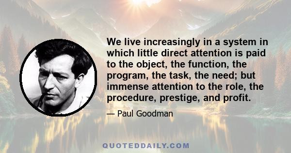 We live increasingly in a system in which little direct attention is paid to the object, the function, the program, the task, the need; but immense attention to the role, the procedure, prestige, and profit.