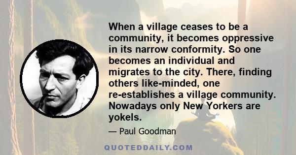 When a village ceases to be a community, it becomes oppressive in its narrow conformity. So one becomes an individual and migrates to the city. There, finding others like-minded, one re-establishes a village community.