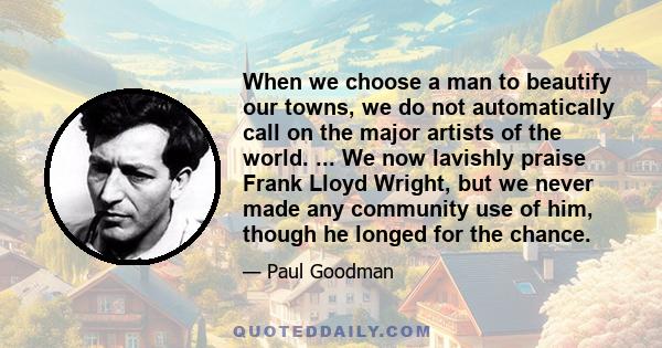 When we choose a man to beautify our towns, we do not automatically call on the major artists of the world. ... We now lavishly praise Frank Lloyd Wright, but we never made any community use of him, though he longed for 