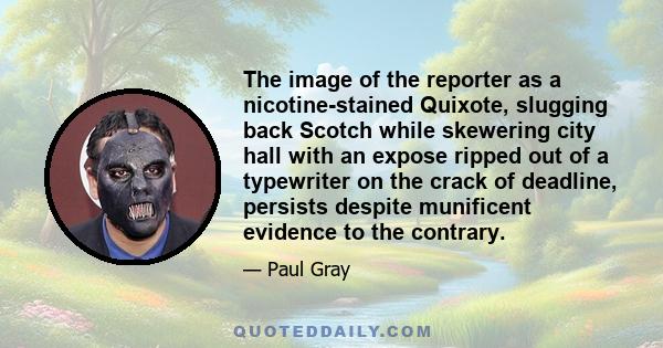 The image of the reporter as a nicotine-stained Quixote, slugging back Scotch while skewering city hall with an expose ripped out of a typewriter on the crack of deadline, persists despite munificent evidence to the